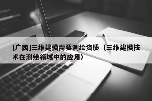 [廣西]三維建模需要測繪資質(zhì)（三維建模技術(shù)在測繪領(lǐng)域中的應(yīng)用）