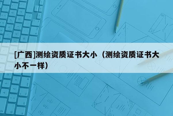 [廣西]測繪資質(zhì)證書大?。y繪資質(zhì)證書大小不一樣）