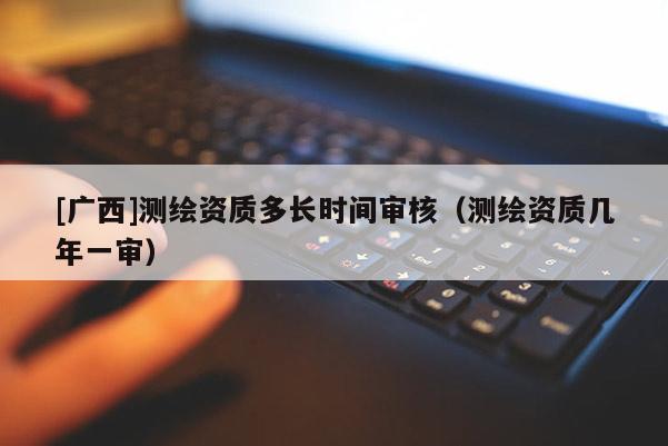 [廣西]測繪資質多長時間審核（測繪資質幾年一審）