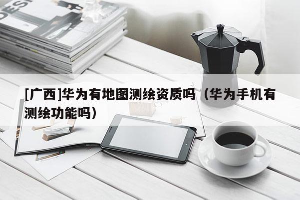 [廣西]華為有地圖測繪資質(zhì)嗎（華為手機有測繪功能嗎）