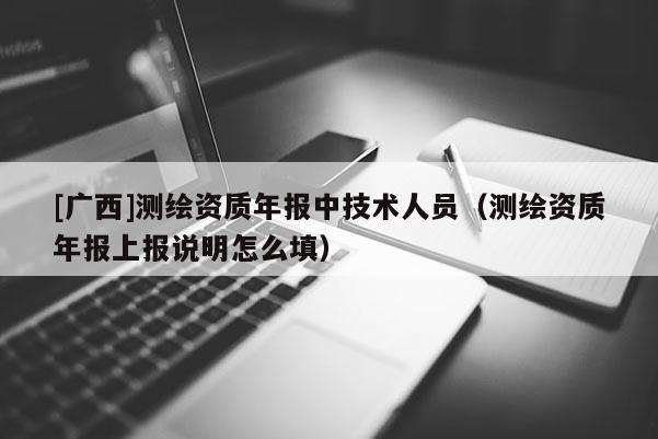 [廣西]測繪資質(zhì)年報(bào)中技術(shù)人員（測繪資質(zhì)年報(bào)上報(bào)說明怎么填）