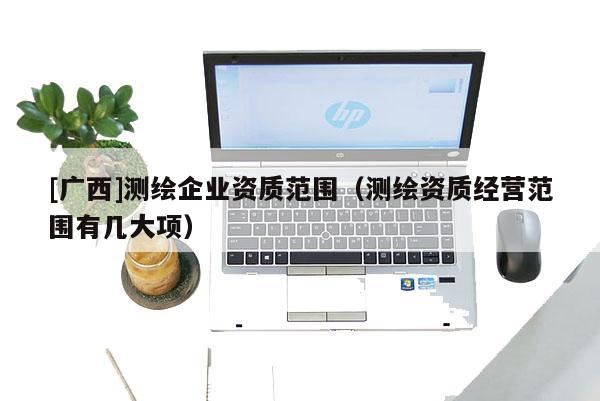 [廣西]測繪企業(yè)資質(zhì)范圍（測繪資質(zhì)經(jīng)營范圍有幾大項(xiàng)）
