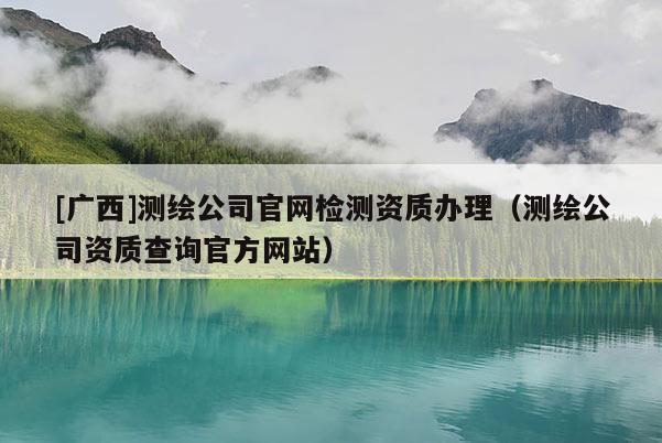 [廣西]測繪公司官網(wǎng)檢測資質(zhì)辦理（測繪公司資質(zhì)查詢官方網(wǎng)站）