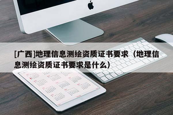 [廣西]地理信息測繪資質(zhì)證書要求（地理信息測繪資質(zhì)證書要求是什么）