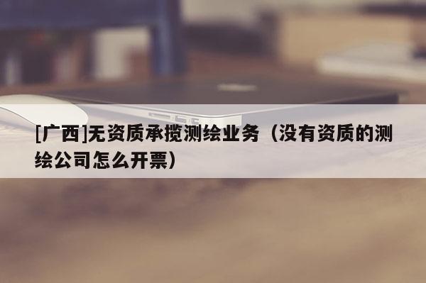 [廣西]無資質(zhì)承攬測繪業(yè)務(wù)（沒有資質(zhì)的測繪公司怎么開票）