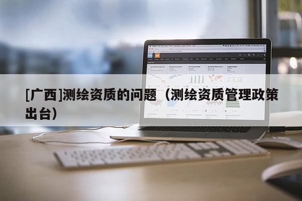[廣西]測(cè)繪資質(zhì)的問題（測(cè)繪資質(zhì)管理政策出臺(tái)）