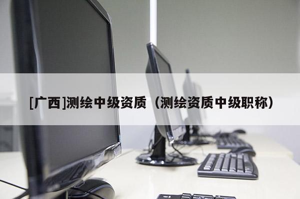 [廣西]測繪中級資質（測繪資質中級職稱）