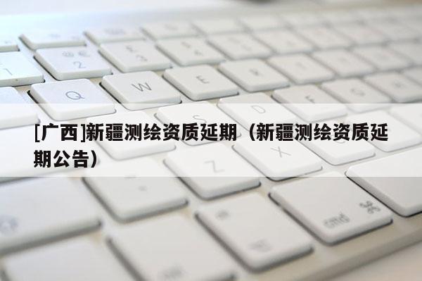 [廣西]新疆測繪資質延期（新疆測繪資質延期公告）