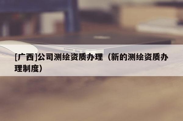 [廣西]公司測繪資質(zhì)辦理（新的測繪資質(zhì)辦理制度）