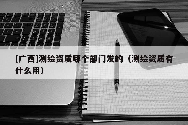 [廣西]測繪資質(zhì)哪個部門發(fā)的（測繪資質(zhì)有什么用）