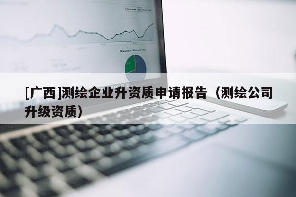 [廣西]測(cè)繪企業(yè)升資質(zhì)申請(qǐng)報(bào)告（測(cè)繪公司升級(jí)資質(zhì)）