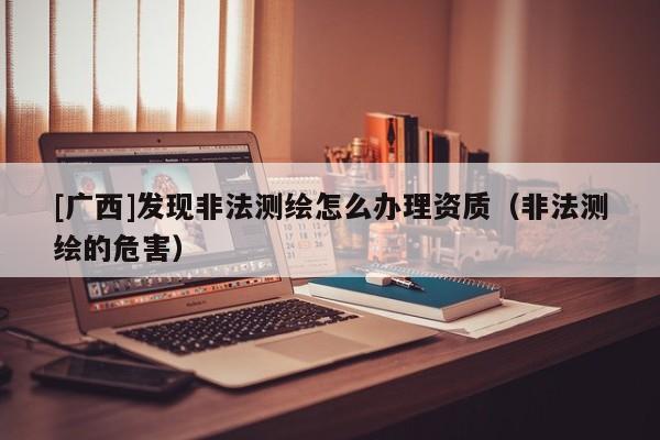 [廣西]發(fā)現(xiàn)非法測繪怎么辦理資質(zhì)（非法測繪的危害）
