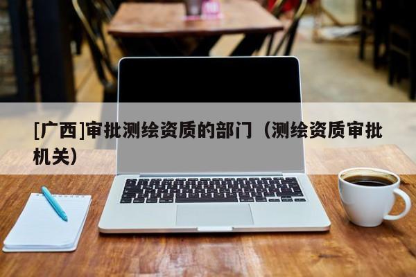 [廣西]審批測(cè)繪資質(zhì)的部門(mén)（測(cè)繪資質(zhì)審批機(jī)關(guān)）
