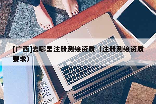 [廣西]去哪里注冊(cè)測(cè)繪資質(zhì)（注冊(cè)測(cè)繪資質(zhì)要求）
