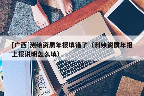 [廣西]測繪資質(zhì)年報(bào)填錯(cuò)了（測繪資質(zhì)年報(bào)上報(bào)說明怎么填）