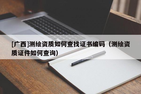 [廣西]測繪資質(zhì)如何查找證書編碼（測繪資質(zhì)證件如何查詢）