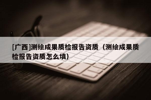 [廣西]測(cè)繪成果質(zhì)檢報(bào)告資質(zhì)（測(cè)繪成果質(zhì)檢報(bào)告資質(zhì)怎么填）