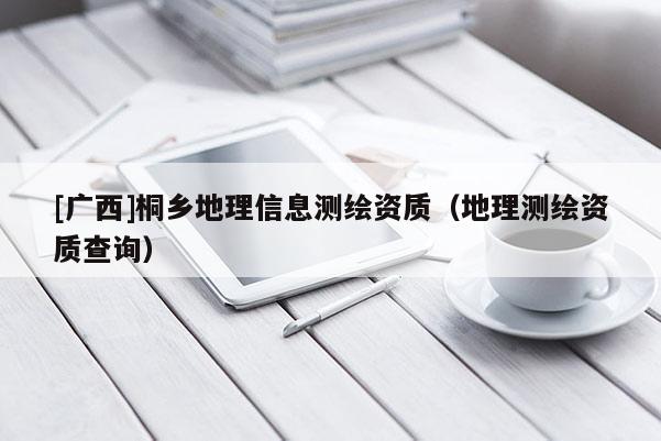 [廣西]桐鄉(xiāng)地理信息測(cè)繪資質(zhì)（地理測(cè)繪資質(zhì)查詢）
