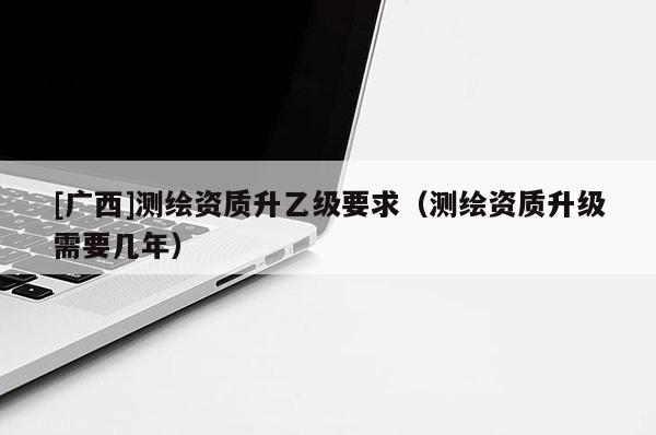 [廣西]測繪資質(zhì)升乙級要求（測繪資質(zhì)升級需要幾年）