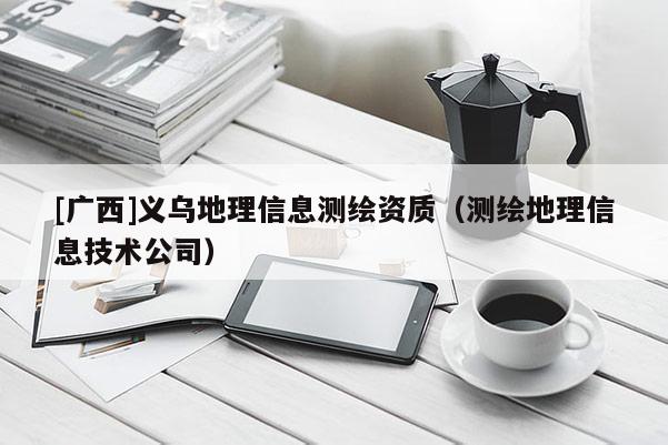 [廣西]義烏地理信息測繪資質(zhì)（測繪地理信息技術(shù)公司）