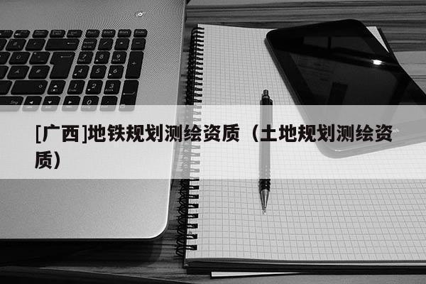 [廣西]地鐵規(guī)劃測(cè)繪資質(zhì)（土地規(guī)劃測(cè)繪資質(zhì)）