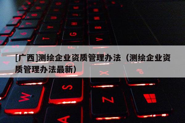 [廣西]測繪企業(yè)資質(zhì)管理辦法（測繪企業(yè)資質(zhì)管理辦法最新）