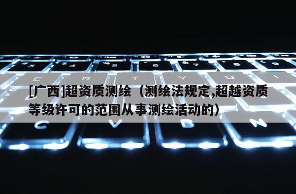 [廣西]超資質(zhì)測繪（測繪法規(guī)定,超越資質(zhì)等級(jí)許可的范圍從事測繪活動(dòng)的）