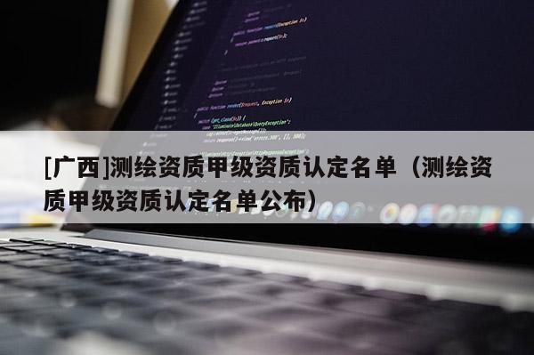 [廣西]測(cè)繪資質(zhì)甲級(jí)資質(zhì)認(rèn)定名單（測(cè)繪資質(zhì)甲級(jí)資質(zhì)認(rèn)定名單公布）
