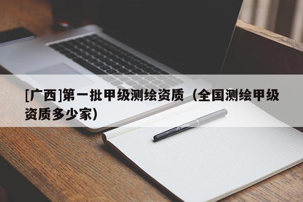 [廣西]第一批甲級(jí)測(cè)繪資質(zhì)（全國(guó)測(cè)繪甲級(jí)資質(zhì)多少家）