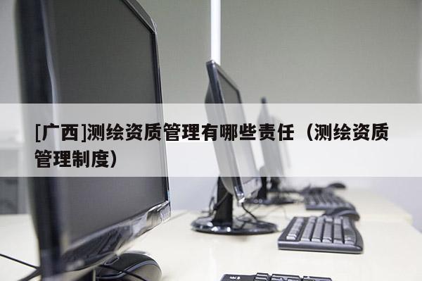 [廣西]測繪資質(zhì)管理有哪些責任（測繪資質(zhì)管理制度）