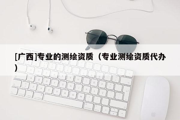 [廣西]專業(yè)的測繪資質(zhì)（專業(yè)測繪資質(zhì)代辦）