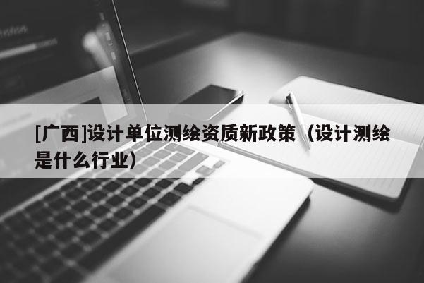 [廣西]設(shè)計單位測繪資質(zhì)新政策（設(shè)計測繪是什么行業(yè)）