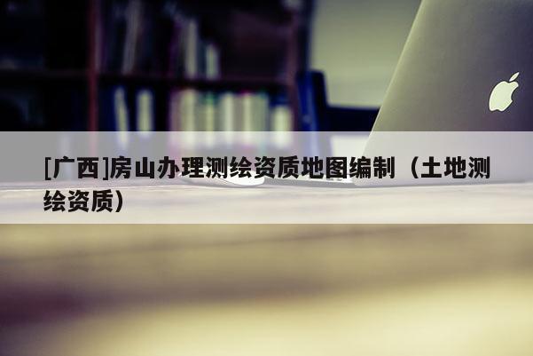 [廣西]房山辦理測(cè)繪資質(zhì)地圖編制（土地測(cè)繪資質(zhì)）