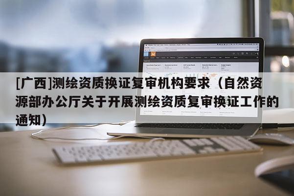 [廣西]測繪資質(zhì)換證復(fù)審機(jī)構(gòu)要求（自然資源部辦公廳關(guān)于開展測繪資質(zhì)復(fù)審換證工作的通知）