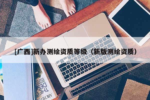 [廣西]新辦測繪資質(zhì)等級（新版測繪資質(zhì)）
