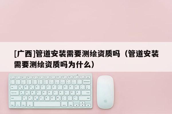 [廣西]管道安裝需要測繪資質嗎（管道安裝需要測繪資質嗎為什么）