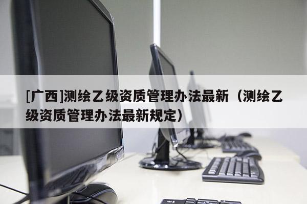 [廣西]測(cè)繪乙級(jí)資質(zhì)管理辦法最新（測(cè)繪乙級(jí)資質(zhì)管理辦法最新規(guī)定）