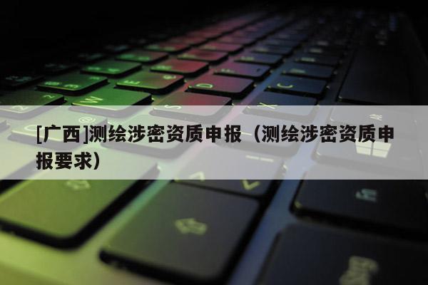 [廣西]測繪涉密資質(zhì)申報（測繪涉密資質(zhì)申報要求）