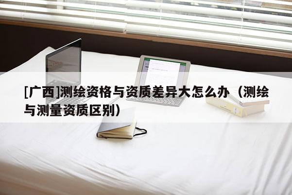 [廣西]測繪資格與資質(zhì)差異大怎么辦（測繪與測量資質(zhì)區(qū)別）