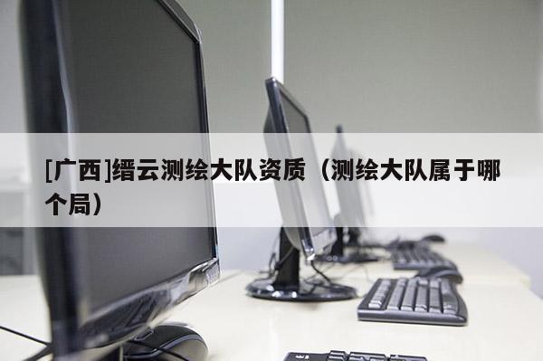 [廣西]縉云測繪大隊資質（測繪大隊屬于哪個局）