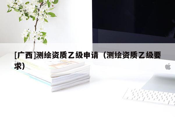 [廣西]測繪資質(zhì)乙級申請（測繪資質(zhì)乙級要求）