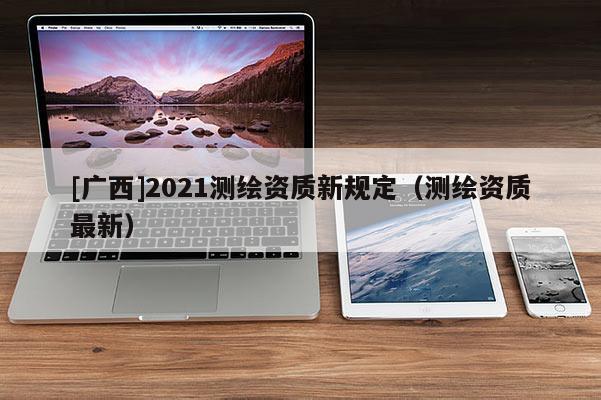 [廣西]2021測繪資質(zhì)新規(guī)定（測繪資質(zhì)最新）