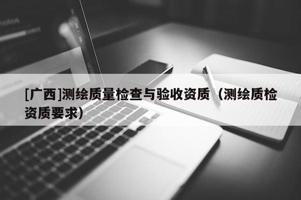 [廣西]測繪質(zhì)量檢查與驗收資質(zhì)（測繪質(zhì)檢資質(zhì)要求）