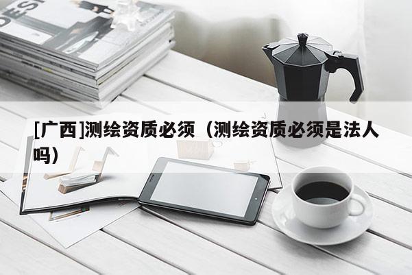 [廣西]測繪資質必須（測繪資質必須是法人嗎）