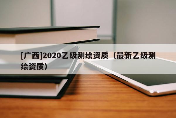 [廣西]2020乙級(jí)測(cè)繪資質(zhì)（最新乙級(jí)測(cè)繪資質(zhì)）