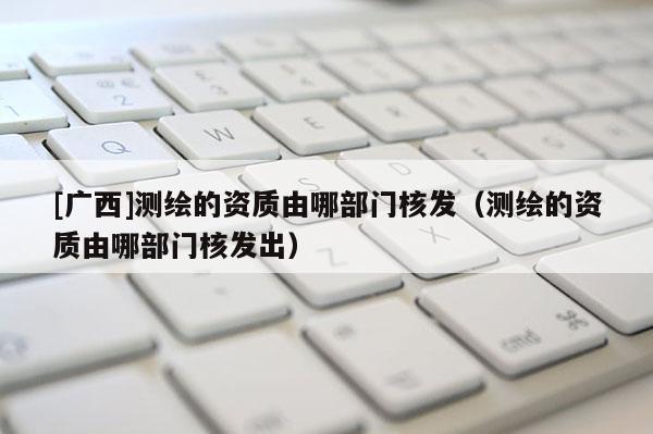 [廣西]測(cè)繪的資質(zhì)由哪部門核發(fā)（測(cè)繪的資質(zhì)由哪部門核發(fā)出）
