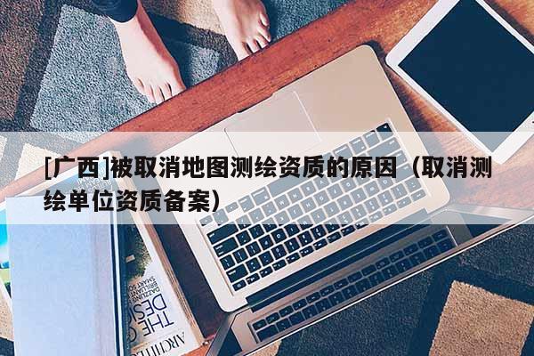 [廣西]被取消地圖測繪資質(zhì)的原因（取消測繪單位資質(zhì)備案）