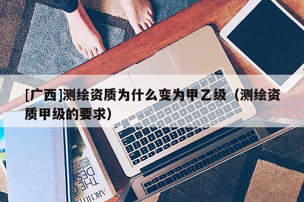 [廣西]測繪資質(zhì)為什么變?yōu)榧滓壹?jí)（測繪資質(zhì)甲級(jí)的要求）