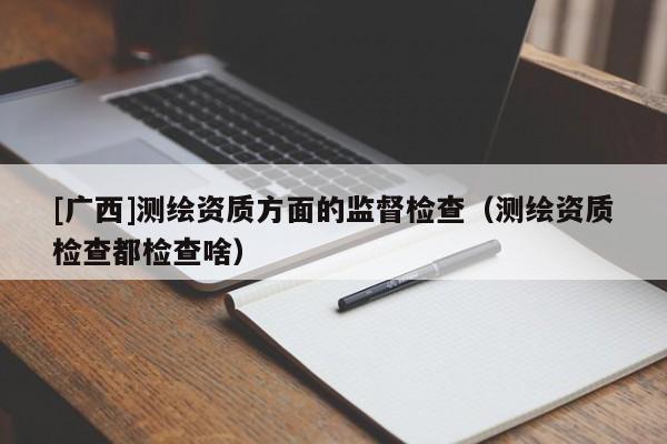 [廣西]測(cè)繪資質(zhì)方面的監(jiān)督檢查（測(cè)繪資質(zhì)檢查都檢查啥）