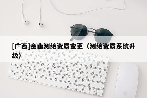 [廣西]金山測繪資質(zhì)變更（測繪資質(zhì)系統(tǒng)升級）